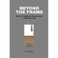 Beyond the Frame: What Art Taught Me About Business, Leadership, and Life: Beyond the Frame reveals how creativity-often seen as an artistic pursuit-i