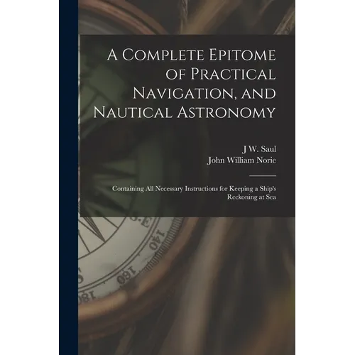 A Complete Epitome of Practical Navigation, and Nautical Astronomy: Containing All Necessary Instructions for Keeping a Ship's Reckoning at Sea