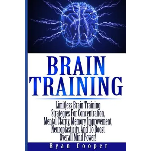 Brain Training - Limitless Brain Training Strategies For Concentration, Mental Clarity, Memory Improvement, Neuroplasticity, And To Boost Overall Mind