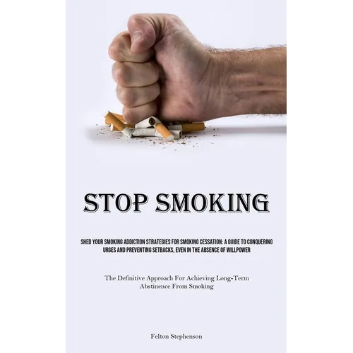 Stop Smoking: Shed Your Smoking Addiction Strategies For Smoking Cessation: A Guide To Conquering Urges And Preventing Setbacks, Even In The Absence O