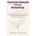 Common Ground from the Ground Up: How rethinking politics can help us feel heard, heal relationships, and fix our democracy