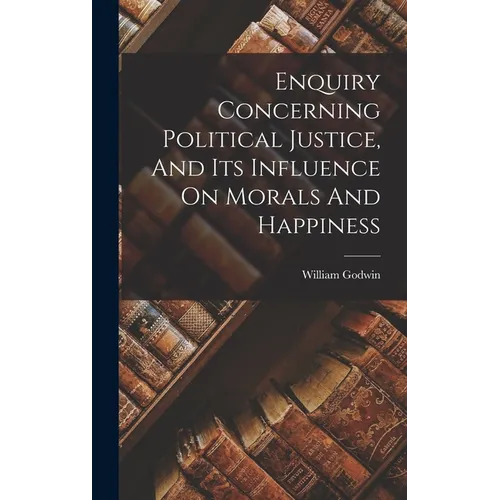 Enquiry Concerning Political Justice, And Its Influence On Morals And Happiness