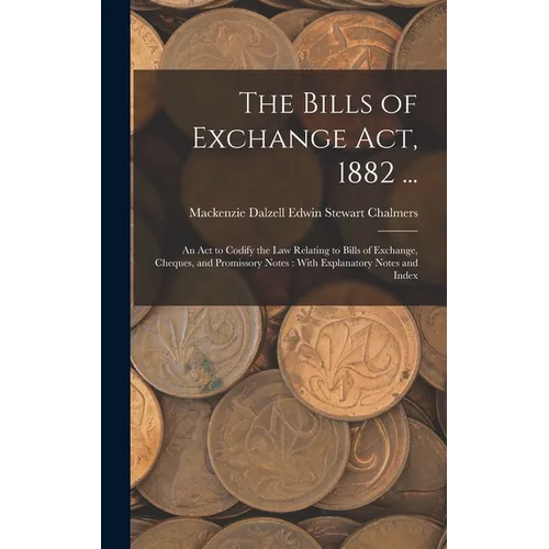 The Bills of Exchange Act, 1882 ...: An Act to Codify the Law Relating to Bills of Exchange, Cheques, and Promissory Notes: With Explanatory Notes and