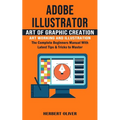 Adobe Illustrator: Art of Graphic Creation Art Working and Illustration (The Complete Beginners Manual With Latest Tips & Tricks to Maste