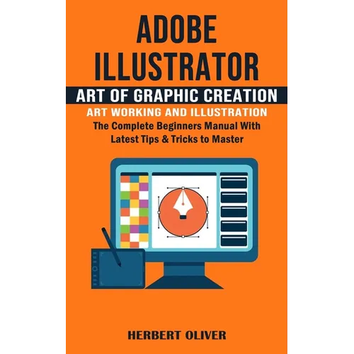 Adobe Illustrator: Art of Graphic Creation Art Working and Illustration (The Complete Beginners Manual With Latest Tips & Tricks to Maste