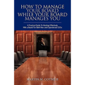 How To Manage Your Board While Your Board Manages You: A Practical Guide To Working Effectively With a Board For Both New and Experienced CEOs