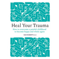 Heal Your Trauma: How to Overcome a Painful Childhood to Become Happy and Whole Again