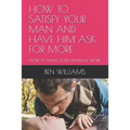 How to Satisfy Your Man and Have Him Ask for More: How to Make Your Marriage Work