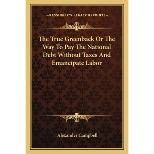 The True Greenback Or The Way To Pay The National Debt Without Taxes And Emancipate Labor