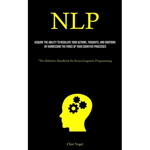Nlp: Acquire The Ability To Regulate Your Actions, Thoughts, And Emotions By Harnessing The Force Of Your Cognitive Processes ("The Definitive Handboo