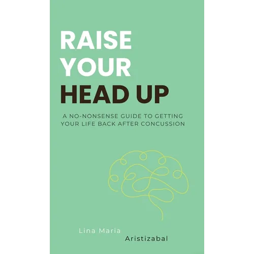 Raise Your Head Up: A No-Nonsense Guide to Getting Your Life Back After Concussion