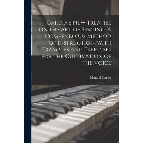 Garcia's New Treatise on the Art of Singing. A Compendious Method of Instruction, With Examples and Exercises for the Cultivation of the Voice