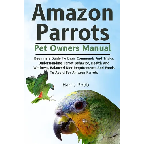 Amazon Parrots: Beginners Guide To Basic Commands And Tricks, Understanding Parrot Behavior, Health And Wellness, Balanced Diet Requir