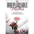 The Irreplaceable Mother: A Daughter's Journey Through Grief and Brokenness To Faith, Healing, and A New Normal
