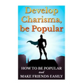 Develop Charisma, Be Popular: How To Be Popular And Make Friends Easily