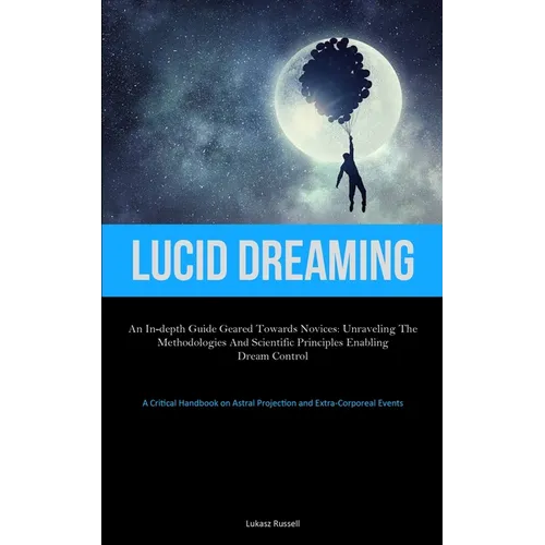Lucid Dreaming: An In-Depth Guide Geared towards Novices: Unraveling the Methodologies and Scientific Principles Enabling Dream Control (A Critical Ha