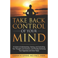 Take Back Control of Your Mind: A Guide to Understanding, Taming, and Controlling Your Thoughts and Emotions, and Thereby Achieving True Happiness and