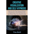 Creative Visualization And Self Hypnosis: How To Use The Power Of Your Imagination And Self Hypnosis To Create What You Want In Life