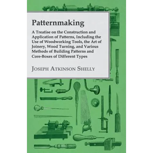 Patternmaking - A Treatise on the Construction and Application of Patterns, Including the Use of Woodworking Tools, the Art of Joinery, Wood Turning,