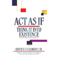 Act as If: Think It into Existence: Your Thoughts Create Your Reality