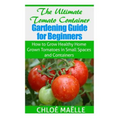 The Ultimate Tomato Container Gardening Guide for Beginners: How to Grow Homegrown Tomatoes in Small Spaces and Containers