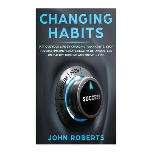 Changing Habits: Improve your Life by Changing your Habits. Stop Procrastinating, Create Healthy Behaviors, End Unhealthy Thinking and