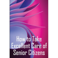 How to Take Excellent Care of Senior Citizens: A guide to selecting an assisted living or nursing home, as well as what to do if your finances run out