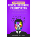 Beginners Guide to Critical Thinking and Problem Solving: Become a Better Critical Thinker & Problem Solver, by Using Secret Tools & Techniques That W