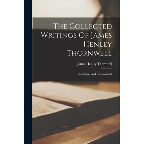 The Collected Writings Of James Henley Thornwell: Theological And Controversial