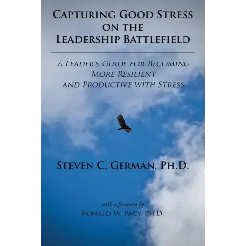 Capturing Good Stress on the Leadership Battlefield: A Leader's Guide for Becoming More Resilient and Productive with Stress