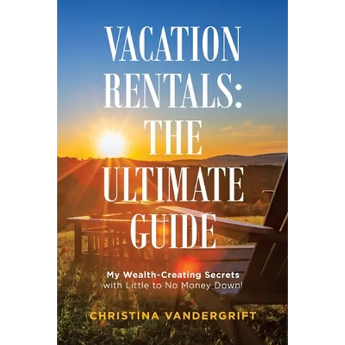 Vacation Rentals: the Ultimate Guide: My Wealth-Creating Secrets with Little to No Money Down!