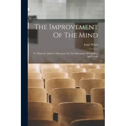 The Improvement Of The Mind: To Which Is Added A Discourse On The Education Of Children And Youth