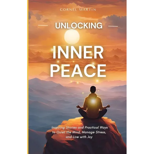 Unlocking Inner Peace: Inspiring Stories and Practical Ways to Quiet the Mind, Manage Stress, and Live with Joy