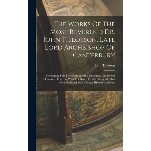 The Works Of The Most Reverend Dr. John Tillotson, Late Lord Archbishop Of Canterbury: Containing Fifty Four Sermons And Discourses On Several Occasio