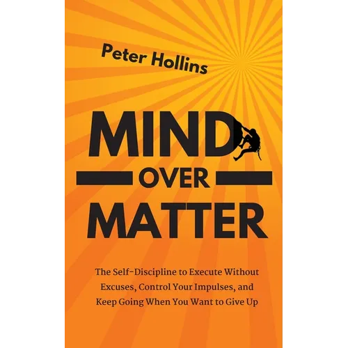Mind Over Matter: The Self-Discipline to Execute Without Excuses, Control Your Impulses, and Keep Going When You Want to Give Up