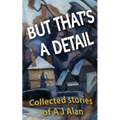 But That's A Detail: Collected stories of A J Alan