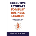 Executive Retreats for Busy Business Leaders: How to Achieve More by Working Less