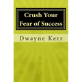 Crush Your Fear of Success: 10 Inspirational Stories of Transformation from Dwayne Kerr YES to Success Academy