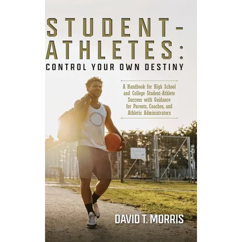 Student-Athletes: Control Your Own Destiny: A Handbook for High School and College Student-Athlete Success with Guidance for Parents, Co