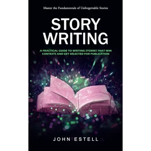 Story Writing: Master the Fundamentals of Unforgettable Stories (A Practical Guide to Writing Stories That Win Contests and Get Selec