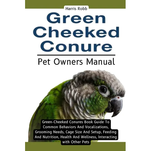 Green Cheeked Conure: Green-Cheeked Conures Book Guide To Common Behaviors And Vocalizations, Grooming Needs, Cage Size And Setup, Feeding A
