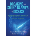 Breaking the Sound Barriers of Disease: How Human BioAcoustic Sound Healing Can Improve All Aspects of Your Health and Help Solve Today's Growing Heal