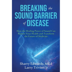 Breaking the Sound Barriers of Disease: How Human BioAcoustic Sound Healing Can Improve All Aspects of Your Health and Help Solve Today's Growing Heal