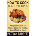 How To Cook Healthy Recipes: A Beginner's Guide To Kitchen Basics For Healthy, Natural Meals At Home