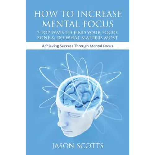 How to Increase Mental Focus: 7 Top Ways to Find Your Focus Zone & Do What Matters Most: Achieving Success Through Mental Focus