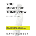 You Might Die Tomorrow: Face Your Fear of Death to Live Your Most Meaningful Life