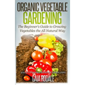 Organic Vegetable Gardening: The Beginners Guide to Growing Vegetables the All Natural Way