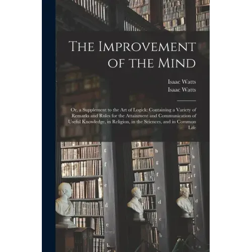 The Improvement of the Mind: or, a Supplement to the Art of Logick: Containing a Variety of Remarks and Rules for the Attainment and Communication