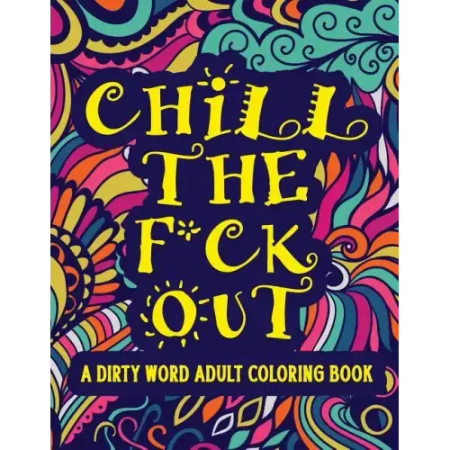 Chill The F*ck Out A Dirty Word Adult Coloring Book: Swear Word Art Therapy for Maximum Stress Relief