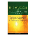 The Wisdom of Wallace D. Wattles Trilogy: The Science of Getting Rich, The Science of Being Well & The Science of Being Great (Complete Edition): From